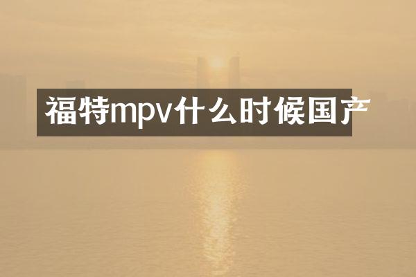 福特mpv什么时候国产