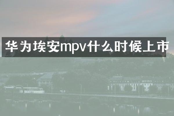 华为埃安mpv什么时候上市