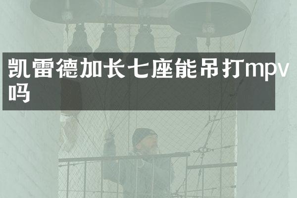 凯雷德加长七座能吊打mpv吗