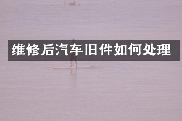 维修后汽车旧件如何处理