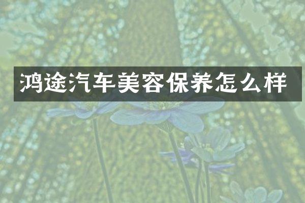 鸿途汽车美容保养怎么样
