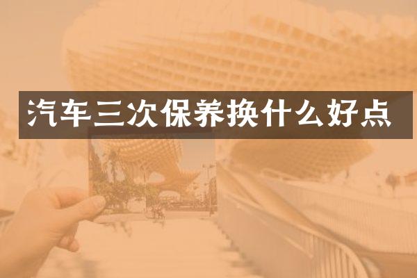 汽车三次保养换什么好点