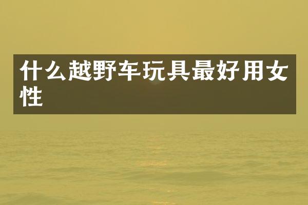 什么越野车玩具最好用女性