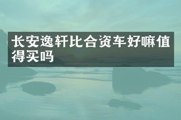 长安逸轩比合资车好嘛值得买吗