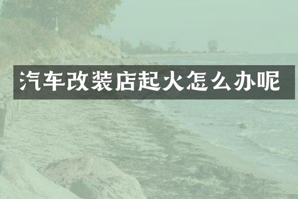 汽车改装店起火怎么办呢