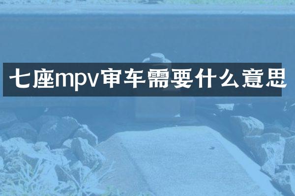 七座mpv审车需要什么意思