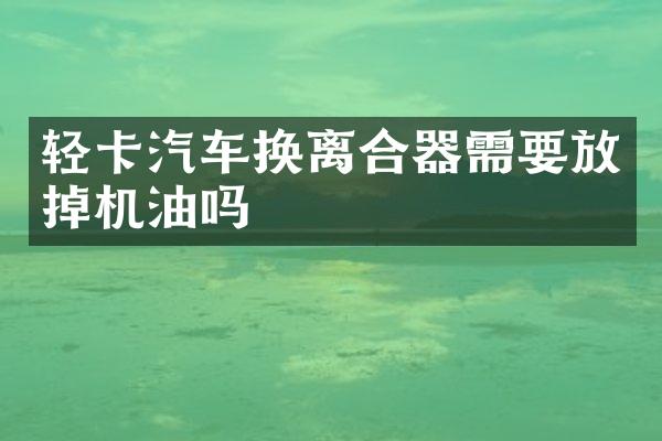 轻卡汽车换离合器需要放掉机油吗