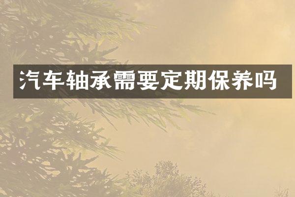 汽车轴承需要定期保养吗