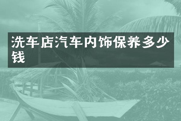 洗车店汽车内饰保养多少钱