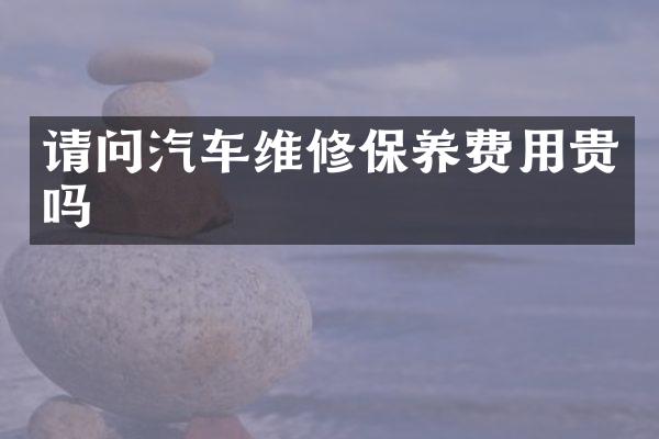 请问汽车维修保养费用贵吗