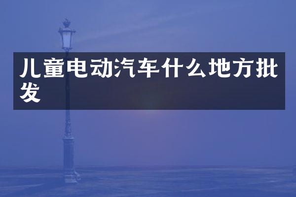 儿童电动汽车什么地方批发