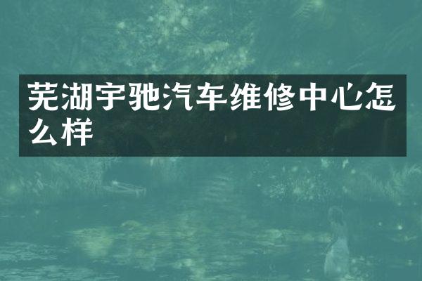 芜湖宇驰汽车维修中心怎么样
