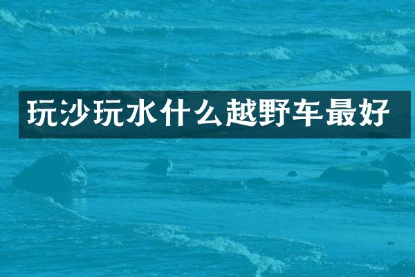 玩沙玩水什么越野车最好