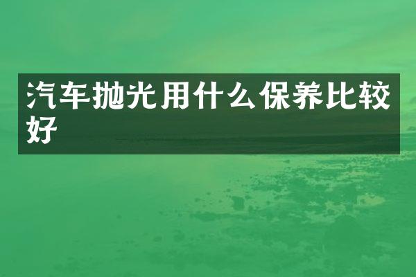 汽车抛光用什么保养比较好
