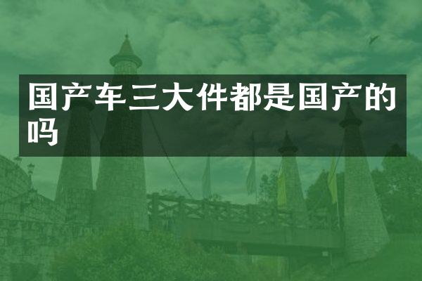国产车三大件都是国产的吗