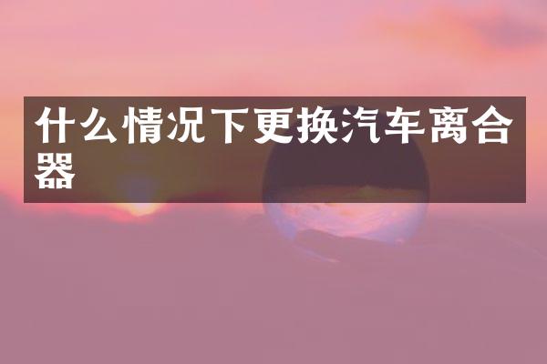 什么情况下更换汽车离合器