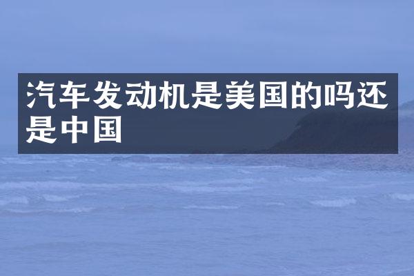 汽车发动机是美国的吗还是中国