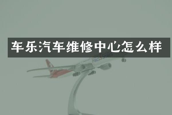 车乐汽车维修中心怎么样