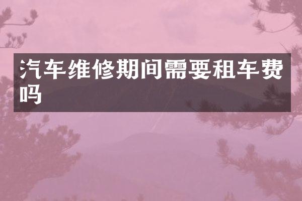 汽车维修期间需要租车费吗