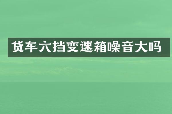 货车六挡变速箱噪音大吗