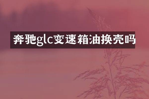 奔驰glc变速箱油换壳吗