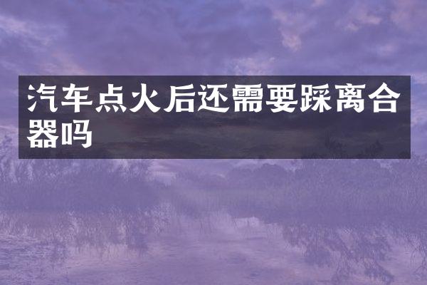 汽车点火后还需要踩离合器吗