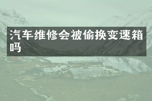 汽车维修会被偷换变速箱吗