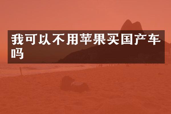 我可以不用苹果买国产车吗