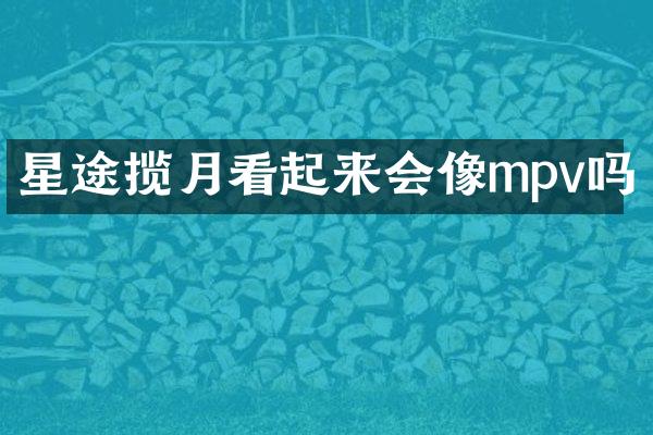 星途揽月看起来会像mpv吗