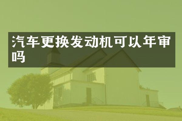 汽车更换发动机可以年审吗
