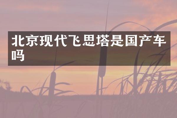 北京现代飞思塔是国产车吗