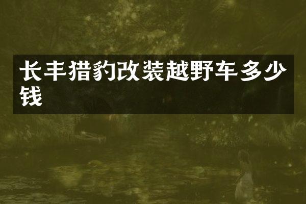 长丰猎豹改装越野车多少钱