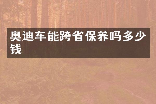 奥迪车能跨省保养吗多少钱