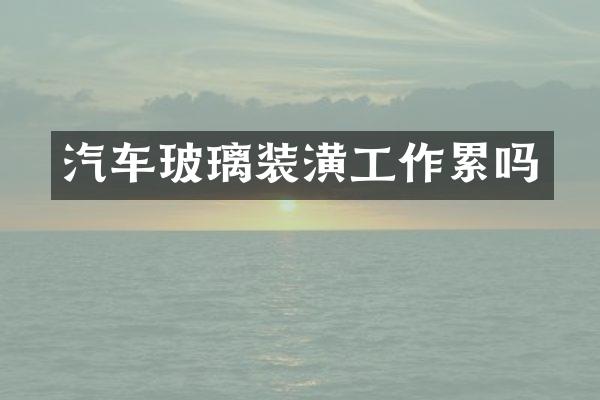 汽车玻璃装潢工作累吗