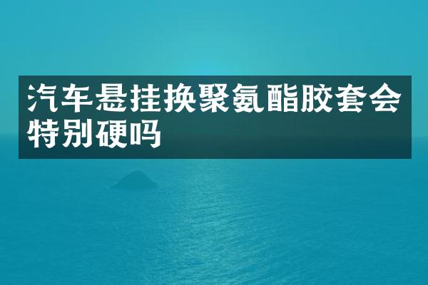 汽车悬挂换聚氨酯胶套会特别硬吗