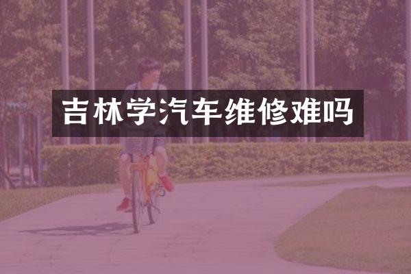 吉林学汽车维修难吗