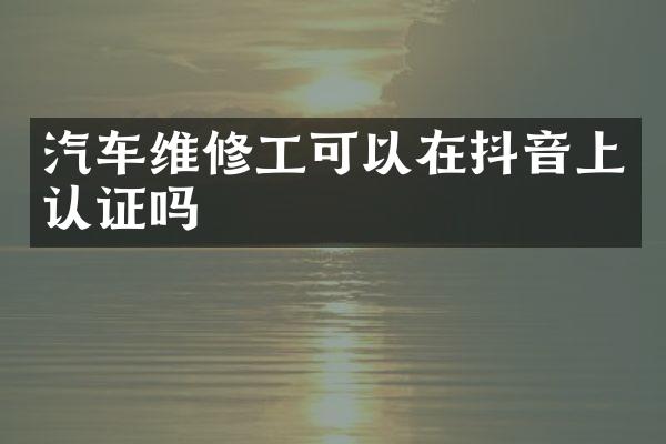 汽车维修工可以在抖音上认证吗