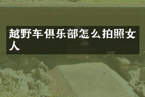 越野车俱乐部怎么拍照女人