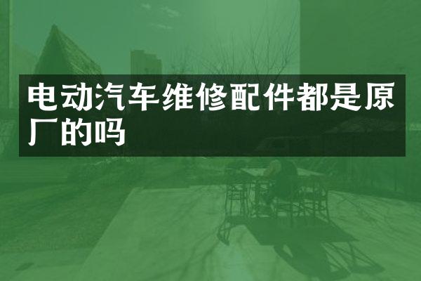 电动汽车维修配件都是原厂的吗