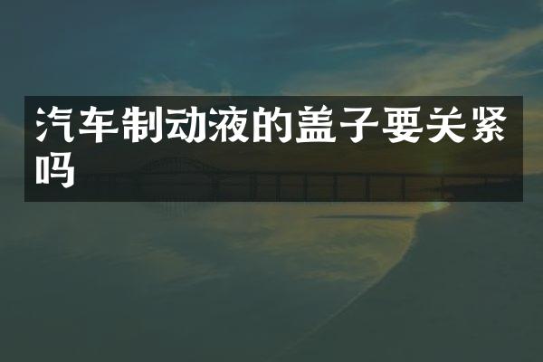 汽车制动液的盖子要关紧吗
