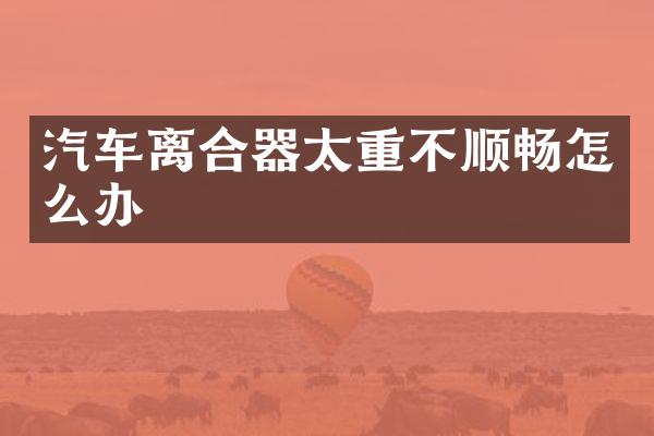 汽车离合器太重不顺畅怎么办