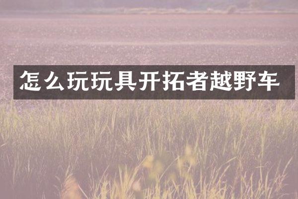 怎么玩玩具开拓者越野车