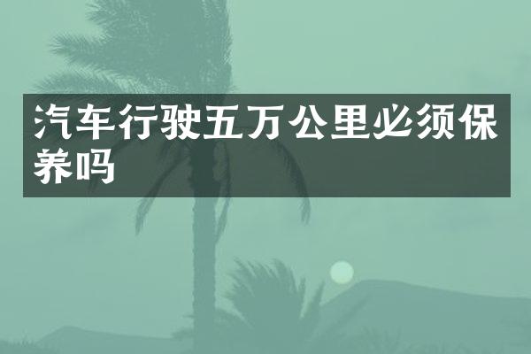 汽车行驶五万公里必须保养吗