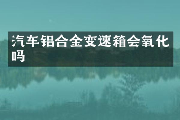 汽车铝合金变速箱会氧化吗